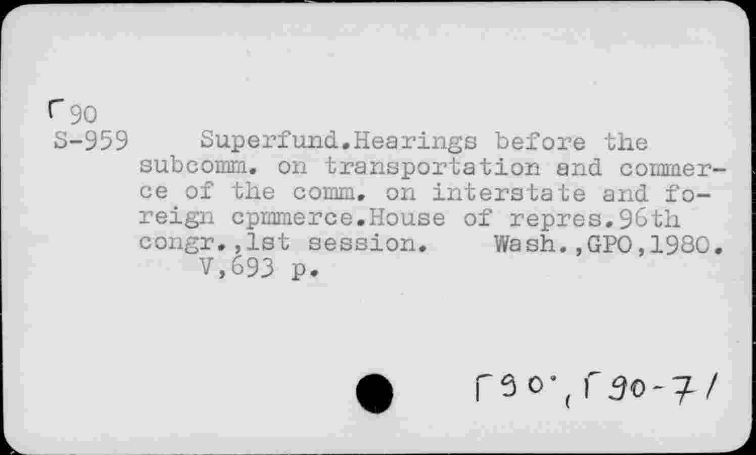 ﻿r 90
S-959	Superfund.Hearings before the
subcomm, on transportation and commerce of the comm, on interstate and foreign cpmmerce.House of repres.96th congr.,1st session. Wash.,GPO,1980.
V,693 p.
r3o\I' 50-7/